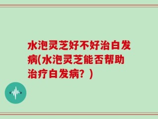 水泡灵芝好不好治白发病(水泡灵芝能否帮助治疗白发病？)