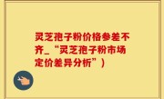 灵芝孢子粉价格参差不齐_“灵芝孢子粉市场定价差异分析”)