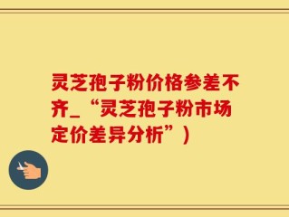 灵芝孢子粉价格参差不齐_“灵芝孢子粉市场定价差异分析”)