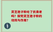 灵芝孢子粉吃了抗衰老吗?探究灵芝孢子粉的功效与作用?