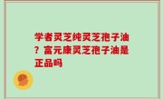 学者灵芝纯灵芝孢子油？富元康灵芝孢子油是正品吗