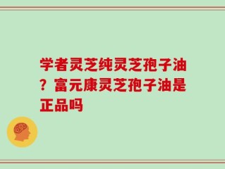 学者灵芝纯灵芝孢子油？富元康灵芝孢子油是正品吗
