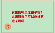 女性能喝灵芝孢子粉？大姨妈来了可以吃林芝孢子粉吗