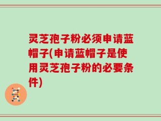 灵芝孢子粉必须申请蓝帽子(申请蓝帽子是使用灵芝孢子粉的必要条件)