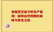 安徽灵芝孢子粉生产基地：解锁自然馈赠的美味与养生之旅