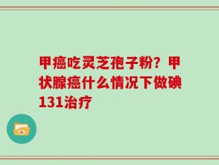 甲癌吃灵芝孢子粉？甲状腺癌什么情况下做碘131治疗