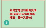 赤灵芝可以和排骨煲汤吗(赤灵芝与排骨煲汤搭配，营养又美味)