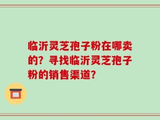 临沂灵芝孢子粉在哪卖的？寻找临沂灵芝孢子粉的销售渠道？