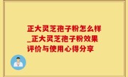 正大灵芝孢子粉怎么样_正大灵芝孢子粉效果评价与使用心得分享