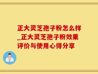 正大灵芝孢子粉怎么样_正大灵芝孢子粉效果评价与使用心得分享