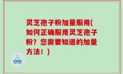 灵芝孢子粉加量服用(如何正确服用灵芝孢子粉？您需要知道的加量方法！)