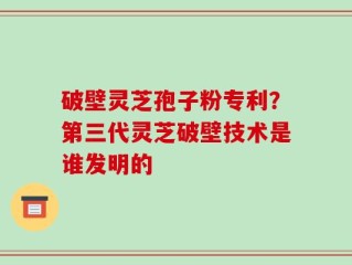 破壁灵芝孢子粉专利？第三代灵芝破壁技术是谁发明的