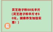 灵芝孢子粉80元半斤(灵芝孢子粉半斤才80元，健康养生加倍实惠！)