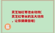 灵芝加红枣泡水功效(灵芝红枣水的五大功效，让你健康倍增)