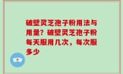 破壁灵芝孢子粉用法与用量？破壁灵芝孢子粉每天服用几次，每次服多少