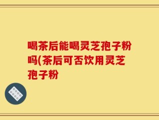 喝茶后能喝灵芝孢子粉吗(茶后可否饮用灵芝孢子粉