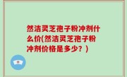 然洁灵芝孢子粉冲剂什么价(然洁灵芝孢子粉冲剂价格是多少？)
