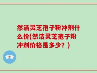 然洁灵芝孢子粉冲剂什么价(然洁灵芝孢子粉冲剂价格是多少？)