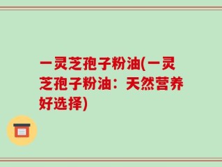 一灵芝孢子粉油(一灵芝孢子粉油：天然营养好选择)