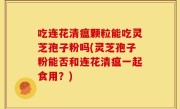 吃连花清瘟颗粒能吃灵芝孢子粉吗(灵芝孢子粉能否和连花清瘟一起食用？)