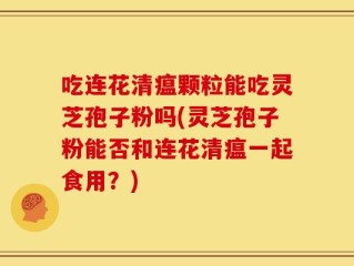 吃连花清瘟颗粒能吃灵芝孢子粉吗(灵芝孢子粉能否和连花清瘟一起食用？)