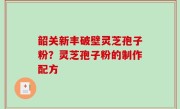韶关新丰破壁灵芝孢子粉？灵芝孢子粉的制作配方