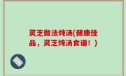 灵芝做法炖汤(健康佳品，灵芝炖汤食谱！)