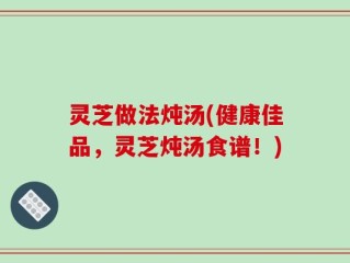 灵芝做法炖汤(健康佳品，灵芝炖汤食谱！)