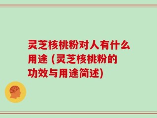 灵芝核桃粉对人有什么用途 (灵芝核桃粉的功效与用途简述)