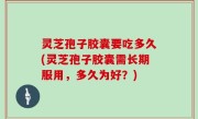 灵芝孢子胶囊要吃多久(灵芝孢子胶囊需长期服用，多久为好？)