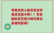 有胃炎的人能否安全饮用灵芝孢子粉？？专家解析灵芝孢子粉对胃炎患者的影响？