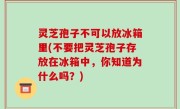 灵芝孢子不可以放冰箱里(不要把灵芝孢子存放在冰箱中，你知道为什么吗？)