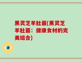 黑灵芝羊肚菌(黑灵芝羊肚菌：健康食材的完美组合)