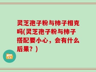 灵芝孢子粉与柿子相克吗(灵芝孢子粉与柿子搭配要小心，会有什么后果？)