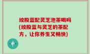 绞股蓝配灵芝泡茶喝吗(绞股蓝与灵芝的茶配方，让你养生又畅快)