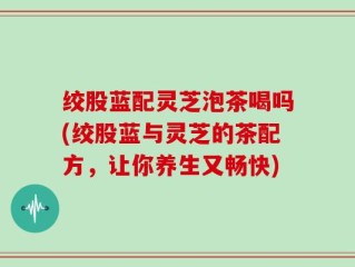 绞股蓝配灵芝泡茶喝吗(绞股蓝与灵芝的茶配方，让你养生又畅快)
