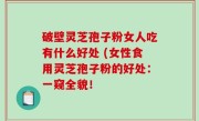 破壁灵芝孢子粉女人吃有什么好处 (女性食用灵芝孢子粉的好处：一窥全貌！