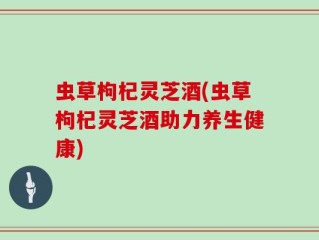 虫草枸杞灵芝酒(虫草枸杞灵芝酒助力养生健康)