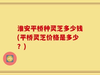 淮安平桥种灵芝多少钱(平桥灵芝价格是多少？)