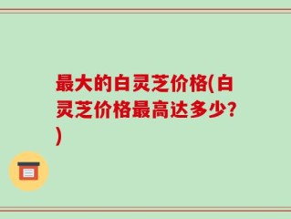 最大的白灵芝价格(白灵芝价格最高达多少？)