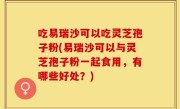 吃易瑞沙可以吃灵芝孢子粉(易瑞沙可以与灵芝孢子粉一起食用，有哪些好处？)