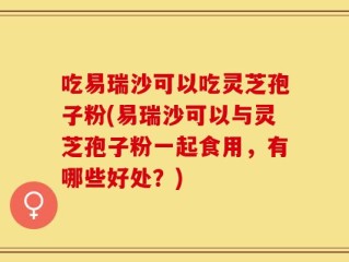 吃易瑞沙可以吃灵芝孢子粉(易瑞沙可以与灵芝孢子粉一起食用，有哪些好处？)
