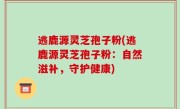 逃鹿源灵芝孢子粉(逃鹿源灵芝孢子粉：自然滋补，守护健康)