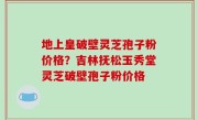 地上皇破壁灵芝孢子粉价格？吉林抚松玉秀堂灵芝破壁孢子粉价格