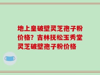 地上皇破壁灵芝孢子粉价格？吉林抚松玉秀堂灵芝破壁孢子粉价格