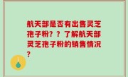 航天部是否有出售灵芝孢子粉？？了解航天部灵芝孢子粉的销售情况？