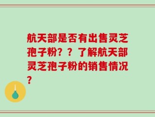 航天部是否有出售灵芝孢子粉？？了解航天部灵芝孢子粉的销售情况？
