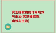 灵芝提取物的作用功效与主治(灵芝提取物：功效与主治)