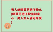 男人能喝灵芝孢子粉么(喝灵芝孢子粉有益身心，男人女人皆可享受)