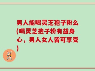 男人能喝灵芝孢子粉么(喝灵芝孢子粉有益身心，男人女人皆可享受)